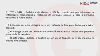 2. (FGV - 2014 - Prefeitura de Osasco – SP) Em relação aos procedimentos de
enfermagem relacionados à realização de curativos, assinale V para a afirmativa
verdadeira e F para a falsa.
( ) A limpeza da ferida cirúrgica deve ser realizada de fora para dentro para evitar
infecção.
( ) O Hidrogel pode ser utilizado em queimaduras e feridas limpas com pequenas
quantidade de exsudato.
( ) O selo d’água, durante o curativo de um dreno torácico, deve ser mantido no
mesmo nível do tórax.
 