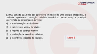 3. (FGV Senado 2012) No pós-operatório imediato de uma cirurgia ortopédica, o
paciente apresentou retenção urinária transitória. Nesse caso, a principal
intervenção de enfermagem deve ser
a) a administração de diuréticos.
b) o cateterismo vesical de alívio.
c) o registro do balanço hídrico.
d) a realização de exercícios pélvicos.
e) o incentivo à ingestão de líquidos. Letra B
 