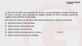 4. (FGV TCE SE 2015) Uma paciente de 35 anos, no pós-operatório imediato de câncer
de mama, mantém uma saturação de oxigênio (SpO2) de 97% e pressão parcial de
oxigênio arterial (PaO2) de 90 mmHg.
Com base nos valores de referência para esses parâmetros, a paciente apresenta:
a) SpO2 diminuída e PaO2 elevada;
b) SpO2 normal e PaO2 diminuída;
c) SpO2 elevada e PaO2 normal;
d) SpO2 e PaO2 acima dos valores normais;
e) SpO2 e PaO2 dentro da normalidade.
Letra E
 