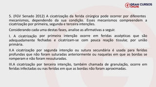 5. (FGV Senado 2012) A cicatrização da ferida cirúrgica pode ocorrer por diferentes
mecanismos, dependendo da sua condição. Esses mecanismos compreendem a
cicatrização por primeira, segunda e terceira intenções.
Considerando cada uma destas fases, analise as afirmativas a seguir.
por primeira intenção ocorre
fechadas e cicatrizam-se com
em feridas assépticas que são
pouca reação tissular, por união
I. A cicatrização
adequadamente
primária.
II.A cicatrização por segunda intenção ou sutura secundária é usada para feridas
profundas que não foram suturadas anteriormente ou naquelas em que as bordas se
romperam e não foram ressuturadas.
III.A cicatrização por terceira intenção, também chamada de granulação, ocorre em
feridas infectadas ou nas feridas em que as bordas não foram aproximadas.
 