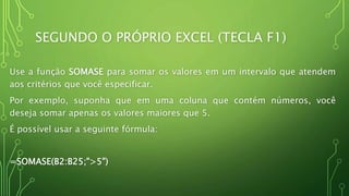 SEGUNDO O PRÓPRIO EXCEL (TECLA F1)
Use a função SOMASE para somar os valores em um intervalo que atendem
aos critérios que você especificar.
Por exemplo, suponha que em uma coluna que contém números, você
deseja somar apenas os valores maiores que 5.
É possível usar a seguinte fórmula:
=SOMASE(B2:B25;">5")
 