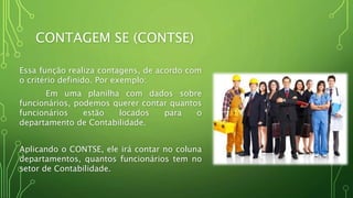 CONTAGEM SE (CONTSE)
Essa função realiza contagens, de acordo com
o critério definido. Por exemplo:
Em uma planilha com dados sobre
funcionários, podemos querer contar quantos
funcionários estão locados para o
departamento de Contabilidade.
Aplicando o CONTSE, ele irá contar no coluna
departamentos, quantos funcionários tem no
setor de Contabilidade.
 