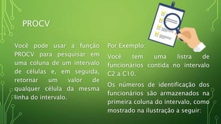 PROCV
Você pode usar a função
PROCV para pesquisar em
uma coluna de um intervalo
de células e, em seguida,
retornar um valor de
qualquer célula da mesma
linha do intervalo.
Por Exemplo:
Você tem uma listra de
funcionários contida no intervalo
C2 a C10.
Os números de identificação dos
funcionários são armazenados na
primeira coluna do intervalo, como
mostrado na ilustração a seguir:
 
