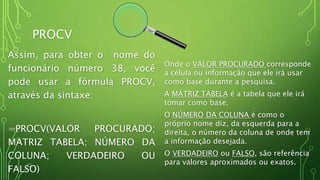 PROCV
Assim, para obter o nome do
funcionário número 38, você
pode usar a fórmula PROCV,
através da sintaxe:
=PROCV(VALOR PROCURADO;
MATRIZ TABELA; NÚMERO DA
COLUNA; VERDADEIRO OU
FALSO)
Onde o VALOR PROCURADO corresponde
a célula ou informação que ele irá usar
como base durante a pesquisa.
A MATRIZ TABELA é a tabela que ele irá
tomar como base.
O NÚMERO DA COLUNA é como o
próprio nome diz, da esquerda para a
direita, o número da coluna de onde tem
a informação desejada.
O VERDADEIRO ou FALSO, são referência
para valores aproximados ou exatos.
 