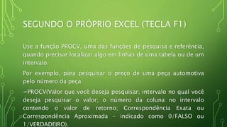SEGUNDO O PRÓPRIO EXCEL (TECLA F1)
Use a função PROCV, uma das funções de pesquisa e referência,
quando precisar localizar algo em linhas de uma tabela ou de um
intervalo.
Por exemplo, para pesquisar o preço de uma peça automotiva
pelo número da peça.
=PROCV(Valor que você deseja pesquisar; intervalo no qual você
deseja pesquisar o valor; o número da coluna no intervalo
contendo o valor de retorno; Correspondência Exata ou
Correspondência Aproximada – indicado como 0/FALSO ou
1/VERDADEIRO).
 