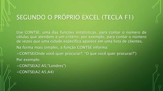 SEGUNDO O PRÓPRIO EXCEL (TECLA F1)
Use CONTSE, uma das funções estatísticas, para contar o número de
células que atendem a um critério; por exemplo, para contar o número
de vezes que uma cidade específica aparece em uma lista de clientes.
Na forma mais simples, a função CONTSE informa:
=CONTSE(Onde você quer procurar?; “O que você quer procurar?”)
Por exemplo:
=CONTSE(A2:A5;"Londres")
=CONTSE(A2:A5;A4)
 