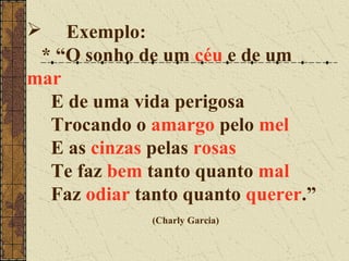  Exemplo:
 * “O sonho de um céu e de um
mar
  E de uma vida perigosa
  Trocando o amargo pelo mel
  E as cinzas pelas rosas
  Te faz bem tanto quanto mal
  Faz odiar tanto quanto querer.”
              (Charly Garcia)
 