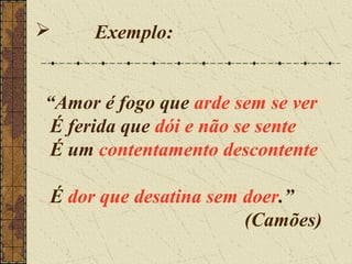     Exemplo:


“Amor é fogo que arde sem se ver
É ferida que dói e não se sente
É um contentamento descontente

É dor que desatina sem doer.”
                       (Camões)
 