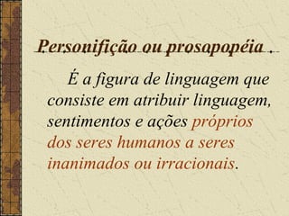 Personifição ou prosopopéia
    É a figura de linguagem que
 consiste em atribuir linguagem,
 sentimentos e ações próprios
 dos seres humanos a seres
 inanimados ou irracionais.
 