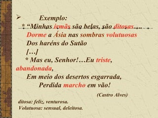       Exemplo:
 * “Minhas irmãs são belas, são ditosas….
   Dorme a Ásia nas sombras volutuosas
   Dos haréns do Sutão
   […]
  * Mas eu, Senhor!…Eu triste,
abandonada,
   Em meio dos desertos esgarrada,
       Perdida marcho em vão!
                                 (Castro Alves)
ditosa: feliz, venturosa.
Volutuosa: sensual, deleitosa.
 