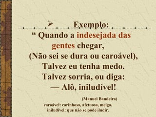       Exemplo:
 “ Quando a indesejada das
      gentes chegar,
(Não sei se dura ou caroável),
    Talvez eu tenha medo.
    Talvez sorria, ou diga:
      — Alô, iniludível!
                         (Manuel Bandeira)
    caroável: carinhosa, afetuosa, meiga.
      iniludível: que não se pode iludir.
 