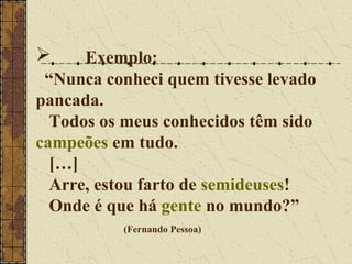      Exemplo:
 “Nunca conheci quem tivesse levado
pancada.
  Todos os meus conhecidos têm sido
campeões em tudo.
  […]
  Arre, estou farto de semideuses!
  Onde é que há gente no mundo?”
          (Fernando Pessoa)
 