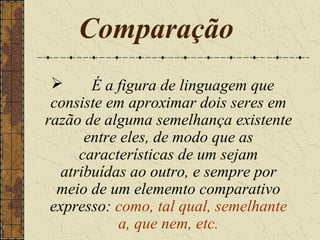 Comparação
       É a figura de linguagem que
 consiste em aproximar dois seres em
razão de alguma semelhança existente
       entre eles, de modo que as
      características de um sejam
   atribuídas ao outro, e sempre por
  meio de um elememto comparativo
 expresso: como, tal qual, semelhante
            a, que nem, etc.
 