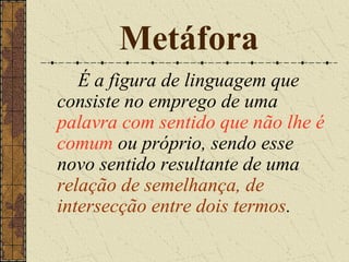 Metáfora
   É a figura de linguagem que
consiste no emprego de uma
palavra com sentido que não lhe é
comum ou próprio, sendo esse
novo sentido resultante de uma
relação de semelhança, de
intersecção entre dois termos.
 