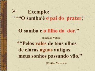      Exemplo:
 *“O samba é o pai do prazer,

  O samba é o filho da dor.”
            (Caetano Veloso)

  *“Pelos vales de teus olhos
  de claras águas antigas
  meus sonhos passando vão.”
               (Cecília Meireles)
 