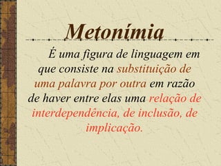 Metonímia
     É uma figura de linguagem em
   que consiste na substituição de
  uma palavra por outra em razão
de haver entre elas uma relação de
 interdependência, de inclusão, de
            implicação.
 
