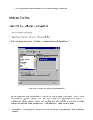 A associação a teclas de atalho é realizada aquando da criação da macro.
Botão na Toolbar
ASSOCIAR UMA MACRO A UM BOTÃO
1. View / Toolbars / Customize
2. Na janela do Customize seleccione o Commands Tab
3. Seleccione a categoria Macro (visualizará a caixa de diálogo exibida na Figura 4)
Fig.4 – caixa de diálogo para assignação de botão a macros
4. Na área respeitante aos Commands serão exibidos dois itens: Custom Menu Item e Custom Button.
Seleccione este segundo e arraste-o com o rato até à Toolbar onde o pretende inserir. Atenção só
poderá inserir o botão quando o ponteiro do rato ficar com a forma I. Nesse momento libertará o
botão do rato utilizado para o arrastamento e verificará que será criado um novo botão.
5. Na janela de Customize poderá ainda utilizar dois botões que se encontram na área do Selected
Command:
 