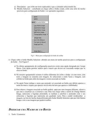a) Description – que exibe um texto explicando o que o comando seleccionado faz.
b) Modify Selection – semelhante ao clique sobre o botão criado, exibe uma série de tarefas
possíveis para configuração do botão ( ver operações seguintes).
Fig.5 – Menu para configuração do botão da toolbar
6. Clique sobre o botão Modify Selection- abrindo um menu de tarefas possíveis para a configuração
do botão – Ver Figura 5
a) No último agrupamento de configurações possíveis existe uma opção designada por Assign
Macro. Esta opção permite indicar qual a macro que deverá ser executada sempre que se
clica no botão.
b) No terceiro agrupamento existem 4 estilos diferentes de exibir o botão: só com texto, com
texto e imagem ou somente com imagem. Se seleccionar o estilo Texto e Imagem, será
exibido no botão para além da imagem o nome associado ao botão.
c) Na opção Name indique o nome que pretende ver associado ao botão, por defeito aparece o
nome da macro. (repare que aparece um & atrás da letra que aparece a sublinhado)
d) Para alterar a imagem associada ao botão poderá: optar por uma imagem diferente, alterar a
que está a visualizar ou a construir a sua. Para isso clique sobre a tarefa de Change Button
Image, seleccione o logotipo pretendido, se nenhum o satisfizer e pretender criar o seu
seleccione o logotipo que representa um quadrado vazio. Para o poder (re)desenhar a
imagem, na lista de tarefas disponibilizada pelo botão Modify Selection opte por Edit Button
Image e crie a sua imagem que poderá reeditar.
DISSOCIAR UMA MACRO DE UM BOTÃO
1. Tools / Customize
 