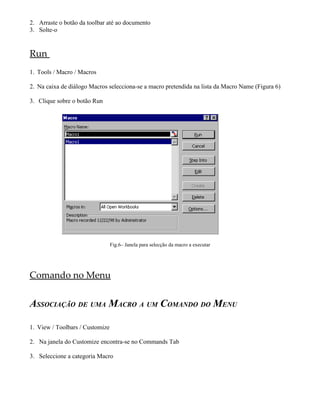 2. Arraste o botão da toolbar até ao documento
3. Solte-o
Run
1. Tools / Macro / Macros
2. Na caixa de diálogo Macros selecciona-se a macro pretendida na lista da Macro Name (Figura 6)
3. Clique sobre o botão Run
Fig.6– Janela para selecção da macro a executar
Comando no Menu
ASSOCIAÇÃO DE UMA MACRO A UM COMANDO DO MENU
1. View / Toolbars / Customize
2. Na janela do Customize encontra-se no Commands Tab
3. Seleccione a categoria Macro
 