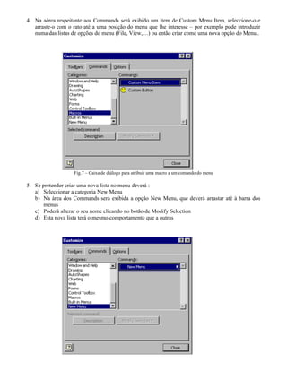 4. Na aérea respeitante aos Commands será exibido um item de Custom Menu Item, seleccione-o e
arraste-o com o rato até a uma posição do menu que lhe interesse – por exemplo pode introduzir
numa das listas de opções do menu (File, View,…) ou então criar como uma nova opção do Menu..
Fig.7 – Caixa de diálogo para atribuir uma macro a um comando do menu
5. Se pretender criar uma nova lista no menu deverá :
a) Seleccionar a categoria New Menu
b) Na área dos Commands será exibida a opção New Menu, que deverá arrastar até à barra dos
menus
c) Poderá alterar o seu nome clicando no botão de Modify Selection
d) Esta nova lista terá o mesmo comportamento que a outras
 