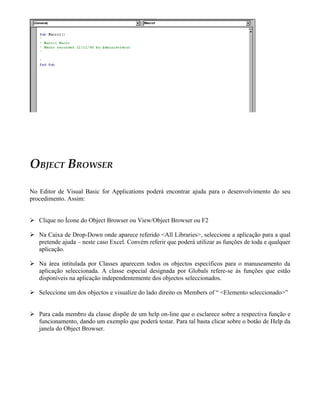 OBJECT BROWSER
No Editor de Visual Basic for Applications poderá encontrar ajuda para o desenvolvimento do seu
procedimento. Assim:
 Clique no Ícone do Object Browser ou View/Object Browser ou F2
 Na Caixa de Drop-Down onde aparece referido <All Libraries>, seleccione a aplicação para a qual
pretende ajuda – neste caso Excel. Convém referir que poderá utilizar as funções de toda e qualquer
aplicação.
 Na área intitulada por Classes aparecem todos os objectos específicos para o manuseamento da
aplicação seleccionada. A classe especial designada por Globals refere-se às funções que estão
disponíveis na aplicação independentemente dos objectos seleccionados.
 Seleccione um dos objectos e visualize do lado direito os Members of “ <Elemento seleccionado>”
 Para cada membro da classe dispõe de um help on-line que o esclarece sobre a respectiva função e
funcionamento, dando um exemplo que poderá testar. Para tal basta clicar sobre o botão de Help da
janela do Object Browser.
 