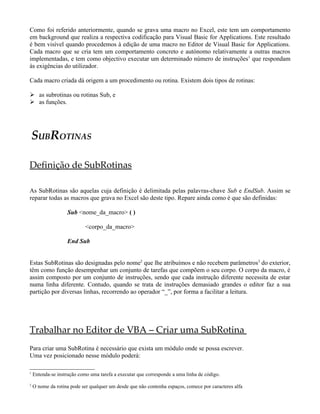 Como foi referido anteriormente, quando se grava uma macro no Excel, este tem um comportamento
em background que realiza a respectiva codificação para Visual Basic for Applications. Este resultado
é bem visível quando procedemos à edição de uma macro no Editor de Visual Basic for Applications.
Cada macro que se cria tem um comportamento concreto e autónomo relativamente a outras macros
implementadas, e tem como objectivo executar um determinado número de instruções1
que respondam
às exigências do utilizador.
Cada macro criada dá origem a um procedimento ou rotina. Existem dois tipos de rotinas:
 as subrotinas ou rotinas Sub, e
 as funções.
SUBROTINAS
Definição de SubRotinas
As SubRotinas são aquelas cuja definição é delimitada pelas palavras-chave Sub e EndSub. Assim se
reparar todas as macros que grava no Excel são deste tipo. Repare ainda como é que são definidas:
Sub <nome_da_macro> ( )
<corpo_da_macro>
End Sub
Estas SubRotinas são designadas pelo nome2
que lhe atribuímos e não recebem parâmetros3
do exterior,
têm como função desempenhar um conjunto de tarefas que compõem o seu corpo. O corpo da macro, é
assim composto por um conjunto de instruções, sendo que cada instrução diferente necessita de estar
numa linha diferente. Contudo, quando se trata de instruções demasiado grandes o editor faz a sua
partição por diversas linhas, recorrendo ao operador “_”, por forma a facilitar a leitura.
Trabalhar no Editor de VBA – Criar uma SubRotina
Para criar uma SubRotina é necessário que exista um módulo onde se possa escrever.
Uma vez posicionado nesse módulo poderá:
1
Entenda-se instrução como uma tarefa a executar que corresponde a uma linha de código.
2
O nome da rotina pode ser qualquer um desde que não contenha espaços, comece por caracteres alfa
 