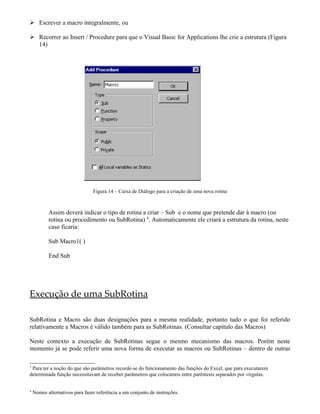  Escrever a macro integralmente, ou
 Recorrer ao Insert / Procedure para que o Visual Basic for Applications lhe crie a estrutura (Figura
14)
Figura 14 – Caixa de Diálogo para a criação de uma nova rotina
Assim deverá indicar o tipo de rotina a criar – Sub e o nome que pretende dar à macro (ou
rotina ou procedimento ou SubRotina) 4
. Automaticamente ele criará a estrutura da rotina, neste
caso ficaria:
Sub Macro1( )
End Sub
Execução de uma SubRotina
SubRotina e Macro são duas designações para a mesma realidade, portanto tudo o que foi referido
relativamente a Macros é válido também para as SubRotinas. (Consultar capítulo das Macros)
Neste contexto a execução de SubRotinas segue o mesmo mecanismo das macros. Porém neste
momento já se pode referir uma nova forma de executar as macros ou SubRotinas – dentro de outras
3
Para ter a noção do que são parâmetros recorde-se do funcionamento das funções do Excel, que para executarem
determinada função necessitavam de receber parâmetros que colocamos entre parêntesis separados por virgulas.
4
Nomes alternativos para fazer referência a um conjunto de instruções.
 