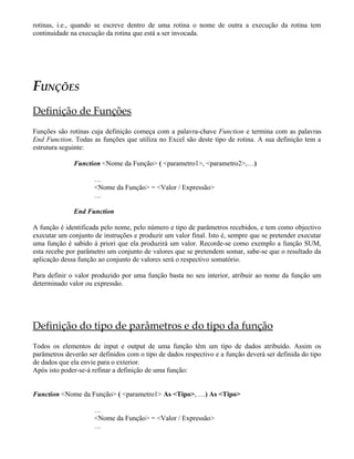 rotinas, i.e., quando se escreve dentro de uma rotina o nome de outra a execução da rotina tem
continuidade na execução da rotina que está a ser invocada.
FUNÇÕES
Definição de Funções
Funções são rotinas cuja definição começa com a palavra-chave Function e termina com as palavras
End Function. Todas as funções que utiliza no Excel são deste tipo de rotina. A sua definição tem a
estrutura seguinte:
Function <Nome da Função> ( <parametro1>, <parametro2>,…)
…
<Nome da Função> = <Valor / Expressão>
…
End Function
A função é identificada pelo nome, pelo número e tipo de parâmetros recebidos, e tem como objectivo
executar um conjunto de instruções e produzir um valor final. Isto é, sempre que se pretender executar
uma função é sabido à priori que ela produzirá um valor. Recorde-se como exemplo a função SUM,
esta recebe por parâmetro um conjunto de valores que se pretendem somar, sabe-se que o resultado da
aplicação dessa função ao conjunto de valores será o respectivo somatório.
Para definir o valor produzido por uma função basta no seu interior, atribuir ao nome da função um
determinado valor ou expressão.
Definição do tipo de parâmetros e do tipo da função
Todos os elementos de input e output de uma função têm um tipo de dados atribuído. Assim os
parâmetros deverão ser definidos com o tipo de dados respectivo e a função deverá ser definida do tipo
de dados que ela envie para o exterior.
Após isto poder-se-á refinar a definição de uma função:
Function <Nome da Função> ( <parametro1> As <Tipo>, …) As <Tipo>
…
<Nome da Função> = <Valor / Expressão>
…
 