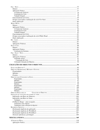 FOR – NEXT................................................................................................................................................77
Sintaxe................................................................................................................................................. 77
Aplicação Prática................................................................................................................................77
A Função das Variáveis:................................................................................................................................. 78
Construção do Ciclo:...................................................................................................................................... 78
Tradução Integral........................................................................................................................................... 79
Funcionamento do Ciclo:....................................................................................................................79
Perigos associados à utilização do ciclo For-Next:............................................................................79
Outra Aplicação ................................................................................................................................. 80
WHILE-WEND............................................................................................................................................. 81
Sintaxe................................................................................................................................................. 81
Aplicação Prática................................................................................................................................82
A Função das Variáveis:................................................................................................................................. 82
Construção do Ciclo:...................................................................................................................................... 82
Tradução Integral........................................................................................................................................... 83
Funcionamento do Ciclo..................................................................................................................... 83
Perigos associados à utilização do ciclo While-Wend........................................................................84
Outra Aplicação.................................................................................................................................. 84
DO – LOOP.................................................................................................................................................85
Sintaxe................................................................................................................................................. 85
Aplicações Práticas.............................................................................................................................86
SELECT CASE.............................................................................................................................................. 88
Sintaxe................................................................................................................................................. 88
Aplicação Prática................................................................................................................................88
Construção da Estrutura.................................................................................................................................. 89
FOR – EACH – NEXT....................................................................................................................................90
Sintaxe................................................................................................................................................. 90
Aplicações Práticas.............................................................................................................................91
Utilizando Arrays........................................................................................................................................... 91
Construção do Ciclo................................................................................................................................... 92
Utilizando Colecções de Objectos.................................................................................................................. 92
COLECÇÕES DE OBJECTOS E OBJECTOS......................................................................................94
O QUE SÃO OBJECTOS ?................................................................................................................................ 95
OBJECTOS: PROPRIEDADES, MÉTODOS E EVENTOS.............................................................................................95
Propriedades....................................................................................................................................... 95
Métodos .............................................................................................................................................. 95
Eventos.................................................................................................................................................95
OBJECTOS MAIS UTILIZADOS NO EXCEL........................................................................................................... 96
Propriedades................................................................................................................................................... 96
Métodos.......................................................................................................................................................... 97
Propriedades................................................................................................................................................... 98
Métodos.......................................................................................................................................................... 99
Propriedades................................................................................................................................................. 100
Métodos........................................................................................................................................................ 100
Propriedades................................................................................................................................................. 101
Métodos........................................................................................................................................................ 102
OBJECTOS SINGULARES VS COLECÇÕES DE OBJECTOS........................................................................ 103
INDEXAÇÃO DE COLECÇÕES POR NÚMERO OU NOME.......................................................................................... 104
Indexação com Base em Números.....................................................................................................104
Indexação com Base no Nome...........................................................................................................105
Vantagem .................................................................................................................................................... 105
O Objecto Range – uma excepção.....................................................................................................105
Tratamento como objecto:............................................................................................................................ 105
Tratamento como colecção de objectos:....................................................................................................... 105
REFERÊNCIA IMPLÍCITA................................................................................................................................106
Declaração implícita da aplicação:..................................................................................................106
Declaração implícita do WorkBook:.................................................................................................107
Declaração implícita da WorkSheet:................................................................................................ 107
Nível de referência a privilegiar....................................................................................................... 108
MISCELLANEOUS................................................................................................................................ 109
A INSTRUÇÃO WITH...................................................................................................................................110
Aplicação Prática..............................................................................................................................110
 