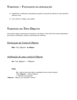 VARIÁVEIS – VANTAGENS DA UTILIZAÇÃO
♦ Simplificam a codificação, principalmente quando se necessita de utilizar um valor especifico
inúmeras vezes
♦ Com variáveis o código é mais rápido
VARIÁVEIS DO TIPO OBJECTO
Uma variável objecto representa uma referência a um objecto. Uma variável de extrema importância
que facilita a codificação e melhora a performance da subrotina.
Declaração da Variável Objecto
Dim <Var_Objecto> As Object
Atribuição de uma variável Objecto
Set <Var_Objecto> = <Objecto>
Onde:
Set – palavra chave que indica a assignação de uma variável objecto
<Var_Objecto> - Variável Objecto
= - Operador de assignação
<Objecto> - Objecto a ser atribuído à variável
 