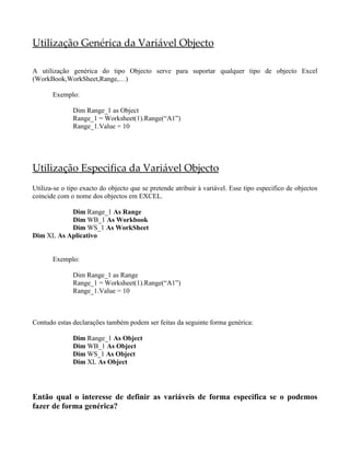 Utilização Genérica da Variável Objecto
A utilização genérica do tipo Objecto serve para suportar qualquer tipo de objecto Excel
(WorkBook,WorkSheet,Range,…)
Exemplo:
Dim Range_1 as Object
Range_1 = Worksheet(1).Range(“A1”)
Range_1.Value = 10
Utilização Especifica da Variável Objecto
Utiliza-se o tipo exacto do objecto que se pretende atribuir à variável. Esse tipo especifico de objectos
coincide com o nome dos objectos em EXCEL.
Dim Range_1 As Range
Dim WB_1 As Workbook
Dim WS_1 As WorkSheet
Dim XL As Aplicativo
Exemplo:
Dim Range_1 as Range
Range_1 = Worksheet(1).Range(“A1”)
Range_1.Value = 10
Contudo estas declarações também podem ser feitas da seguinte forma genérica:
Dim Range_1 As Object
Dim WB_1 As Object
Dim WS_1 As Object
Dim XL As Object
Então qual o interesse de definir as variáveis de forma especifica se o podemos
fazer de forma genérica?
 