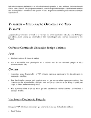 Por uma questão de performance, se utilizar um objecto genérico, o VBA antes de executar qualquer
função com o objecto tem que primeiramente o identificar (perdendo tempo) – em subrotinas simples
essa diferença não é substancial mas quando se trata de grandes subrotinas já se denotam diferenças
significativas.
VARIÁVEIS – DECLARAÇÃO OPCIONAL E O TIPO
VARIANT
A declaração de variáveis é opcional, se as variáveis não forem declaradas o VBA faz a sua declaração
por defeito. Assim sempre que a instrução do Dim é omitida para uma variável, essa assume o tipo
Variant.
Os Prós e Contras da Utilização do tipo Variants
PRÓS
• Diminui o número de linhas de código
• Não é necessário estar preocupado se a variável está ou não declarada porque o VBA
automaticamente o faz
CONTRAS
• Aumenta o tempo de execução – o VBA primeiro precisa de reconhecer o tipo de dados com os
quais está a trabalhar.
• Este tipo de dados consome mais memória (uma vez que tem que alocar espaço para qualquer tipo
de dados que lhe seja atribuído) – 16 bytes mais um byte por caractere se for String => problemas
de performance para subrotinas grandes.
• Não é possível saber o tipo de dados que uma determinada variável contém – dificultando a
detecção de erros.
Variáveis – Declaração Forçada
Para que o VBA detecte um erro sempre que uma variável não seja declarada deverá fazer:
• Tools/Options
 