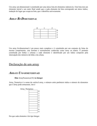 Um array uni-dimensional é constituído por uma única lista de elementos indexáveis. Esta lista tem um
elemento inicial e um outro final sendo que a cada elemento da lista corresponde um único índice,
tradução do lugar que ocupa na lista, que o identifica univocamente.
ARRAY BI-DIMENSIONAL
0 1 2
0
1
2
3
Um array bi-dimensional é um pouco mais complexo e é constituído por um conjunto de listas do
mesmo comprimento, este formato é normalmente conhecido como array ou matriz. É portanto
constituída por linhas e colunas e cada elemento é identificado por um índice composto pela
intercepção dos números da linha e da coluna.
Declaração de um array
ARRAYS UNI-DIMENSIONAIS
Dim ArrayNumerico(10) As Integer
Array_Numerico é o nome da variável array, o número entre parêntesis indica o número de elementos
que o array pode armazenar, isto é
Array_Numerico
0
1
2
3
4
5
6
7
8
9
Em que cada elemento é do tipo Integer.
 