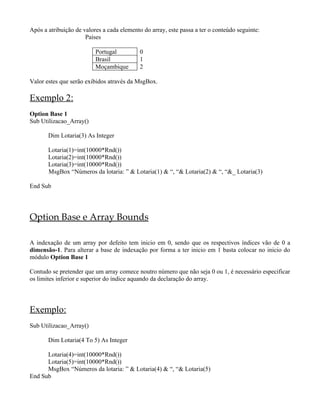 Após a atribuição de valores a cada elemento do array, este passa a ter o conteúdo seguinte:
Países
Portugal 0
Brasil 1
Moçambique 2
Valor estes que serão exibidos através da MsgBox.
Exemplo 2:
Option Base 1
Sub Utilizacao_Array()
Dim Lotaria(3) As Integer
Lotaria(1)=int(10000*Rnd())
Lotaria(2)=int(10000*Rnd())
Lotaria(3)=int(10000*Rnd())
MsgBox “Números da lotaria: ” & Lotaria(1) & “, “& Lotaria(2) & “, “&_ Lotaria(3)
End Sub
Option Base e Array Bounds
A indexação de um array por defeito tem inicio em 0, sendo que os respectivos índices vão de 0 a
dimensão-1. Para alterar a base de indexação por forma a ter inicio em 1 basta colocar no inicio do
módulo Option Base 1
Contudo se pretender que um array comece noutro número que não seja 0 ou 1, é necessário especificar
os limites inferior e superior do índice aquando da declaração do array.
Exemplo:
Sub Utilizacao_Array()
Dim Lotaria(4 To 5) As Integer
Lotaria(4)=int(10000*Rnd())
Lotaria(5)=int(10000*Rnd())
MsgBox “Números da lotaria: ” & Lotaria(4) & “, “& Lotaria(5)
End Sub
 