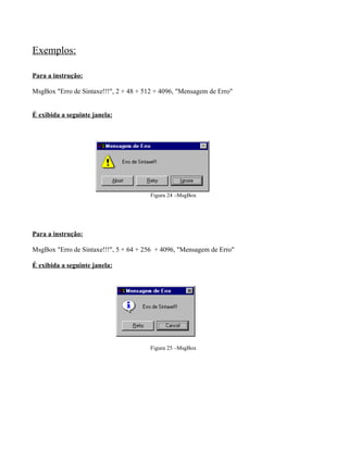 Exemplos:
Para a instrução:
MsgBox "Erro de Sintaxe!!!", 2 + 48 + 512 + 4096, "Mensagem de Erro"
É exibida a seguinte janela:
Figura 24 –MsgBox
Para a instrução:
MsgBox "Erro de Sintaxe!!!", 5 + 64 + 256 + 4096, "Mensagem de Erro"
É exibida a seguinte janela:
Figura 25 –MsgBox
 