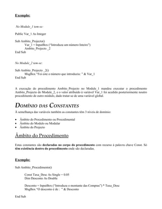 Exemplo:
No Module_1 tem-se:
Public Var_1 As Integer
Sub Ambito_Projecto()
Var_1 = InputBox (“Introduza um número Inteiro”)
Ambito_Projecto _2
End Sub
No Module_2 tem-se:
Sub Ambito_Projecto _2()
MsgBox “Foi este o número que introduziu: ” & Var_1
End Sub
A execução do procedimento Ambito_Projecto no Module_1 mandou executar o procedimento
Ambito_Projecto do Module_2, e o valor atribuído à variável Var_1 foi acedido posteriormente noutro
procedimento de outro módulo, dado tratar-se de uma variável global.
DOMÍNIO DAS CONSTANTES
À semelhança das variáveis também as constantes têm 3 níveis de domínio:
• Âmbito do Procedimento ou Procedimental
• Âmbito do Modulo ou Modular
• Âmbito do Projecto
Âmbito do Procedimento
Estas constantes são declaradas no corpo do procedimento com recurso à palavra chave Const. Só
têm existência dentro do procedimento onde são declaradas.
Exemplo:
Sub Ambito_Procedimento()
Const Taxa_Desc As Single = 0.05
Dim Desconto As Double
Desconto = InputBox (“Introduza o montante das Compras”) * Taxa_Desc
MsgBox “O desconto é de : ” & Desconto
End Sub
 