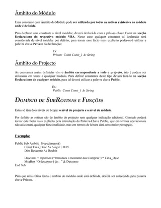 Âmbito do Módulo
Uma constante com Âmbito do Módulo pode ser utilizada por todas as rotinas existentes no módulo
onde é definida.
Para declarar uma constante a nível modular, deverá declará-la com a palavra chave Const na secção
Declarations do respectivo módulo VBA. Neste caso qualquer constante aí declarada será
considerada de nível modular por defeito, para tornar esse facto mais explicito poder-se-á utilizar a
palavra chave Private na declaração:
Ex:
Private Const Const_1 As String
Âmbito do Projecto
As constantes assim definidas têm o âmbito correspondente a todo o projecto, isto é podem ser
utilizadas em todos e qualquer módulo. Para definir constantes deste tipo deverá fazê-lo na secção
Declarations de qualquer módulo, para tal deverá utilizar a palavra chave Public.
Ex:
Public Const Const_1 As String
DOMÍNIO DE SUBROTINAS E FUNÇÕES
Estas só têm dois níveis de Scope: o nível do projecto e o nível do módulo.
Por defeito as rotinas são de âmbito do projecto sem qualquer indicação adicional. Contudo poderá
tornar este facto mais explicito pela introdução da Palavra-Chave Public, que em termos operacionais
não adicionará qualquer funcionalidade, mas em termos de leitura dará uma maior percepção.
Exemplo:
Public Sub Ambito_Procedimento()
Const Taxa_Desc As Single = 0.05
Dim Desconto As Double
Desconto = InputBox (“Introduza o montante das Compras”) * Taxa_Desc
MsgBox “O desconto é de : ” & Desconto
End Sub
Para que uma rotina tenha o âmbito do módulo onde está definida, deverá ser antecedida pela palavra
chave Private.
 