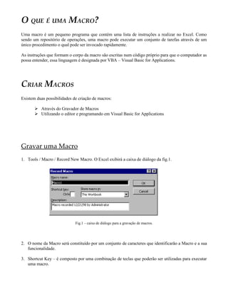 O QUE É UMA MACRO?
Uma macro é um pequeno programa que contém uma lista de instruções a realizar no Excel. Como
sendo um repositório de operações, uma macro pode executar um conjunto de tarefas através de um
único procedimento o qual pode ser invocado rapidamente.
As instruções que formam o corpo da macro são escritas num código próprio para que o computador as
possa entender, essa linguagem é designada por VBA – Visual Basic for Applications.
CRIAR MACROS
Existem duas possibilidades de criação de macros:
 Através do Gravador de Macros
 Utilizando o editor e programando em Visual Basic for Applications
Gravar uma Macro
1. Tools / Macro / Record New Macro. O Excel exibirá a caixa de diálogo da fig.1.
Fig.1 – caixa de diálogo para a gravação de macros.
2. O nome da Macro será constituído por um conjunto de caracteres que identificarão a Macro e a sua
funcionalidade.
3. Shortcut Key – é composto por uma combinação de teclas que poderão ser utilizadas para executar
uma macro.
 