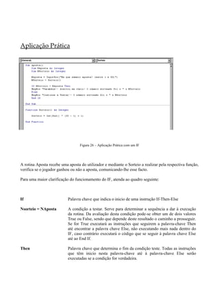 Aplicação Prática
Figura 26 – Aplicação Prática com um IF
A rotina Aposta recebe uma aposta do utilizador e mediante o Sorteio a realizar pela respectiva função,
verifica se o jogador ganhou ou não a aposta, comunicando-lhe esse facto.
Para uma maior clarificação do funcionamento do IF, atenda ao quadro seguinte:
If Palavra chave que indica o inicio de uma instrução If-Then-Else
Nsorteio = NAposta A condição a testar. Serve para determinar a sequência a dar à execução
da rotina. Da avaliação desta condição pode-se obter um de dois valores
True ou False, sendo que depende deste resultado o caminho a prosseguir.
Se for True executará as instruções que seguirem a palavra-chave Then
até encontrar a palavra chave Else, não executando mais nada dentro do
IF, caso contrário executará o código que se seguir à palavra chave Else
até ao End If.
Then Palavra chave que determina o fim da condição teste. Todas as instruções
que têm inicio nesta palavra-chave até à palavra-chave Else serão
executadas se a condição for verdadeira.
 