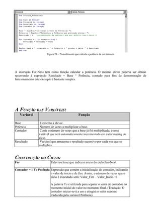 Figura 28 – Procedimento que calcula a potência de um número
A instrução For-Next tem como função calcular a potência. O mesmo efeito poderia ser obtido
recorrendo à expressão Resultado = Base ^ Potência, contudo para fins de demonstração de
funcionamento este exemplo é bastante simples.
A FUNÇÃO DAS VARIÁVEIS:
Variável Função
Base Elemento a elevar.
Potência Número de vezes a multiplicar a base.
Contador Conta o número de vezes que a base já foi multiplicada, é uma
variável que será automaticamente incrementada em cada looping do
ciclo.
Resultado Variável que armazena o resultado sucessivo por cada vez que se
multiplica.
CONSTRUÇÃO DO CICLO:
For Palavra-chave que indica o inicio do ciclo For-Next
Contador = 1 To Potência Expressão que contém a inicialização do contador, indicando
o valor de inicio e de fim. Assim, o número de vezes que o
ciclo é executado será: Valor_Fim – Valor_Inicio +1.
A palavra To é utilizada para separar o valor do contador no
momento inicial do valor no momento final. (Tradução: O
contador iniciar-se-á a um e atingirá o valor máximo
traduzido pela variável Potência)
 