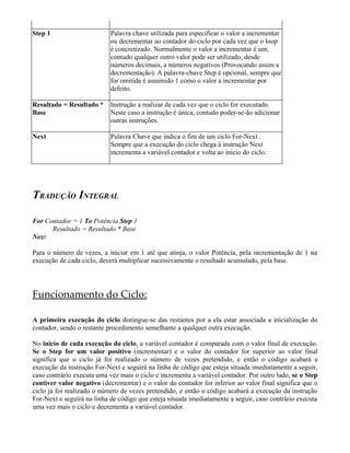 Step 1 Palavra chave utilizada para especificar o valor a incrementar
ou decrementar ao contador do ciclo por cada vez que o loop
é concretizado. Normalmente o valor a incrementar é um,
contudo qualquer outro valor pode ser utilizado, desde
números decimais, a números negativos (Provocando assim a
decrementação). A palavra-chave Step é opcional, sempre que
for omitida é assumido 1 como o valor a incrementar por
defeito.
Resultado = Resultado *
Base
Instrução a realizar de cada vez que o ciclo for executado.
Neste caso a instrução é única, contudo poder-se-ão adicionar
outras instruções.
Next Palavra Chave que indica o fim de um ciclo For-Next .
Sempre que a execução do ciclo chega à instrução Next
incrementa a variável contador e volta ao inicio do ciclo.
TRADUÇÃO INTEGRAL
For Contador = 1 To Potência Step 1
Resultado = Resultado * Base
Next
Para o número de vezes, a iniciar em 1 até que atinja, o valor Potência, pela incrementação de 1 na
execução de cada ciclo, deverá multiplicar sucessivamente o resultado acumulado, pela base.
Funcionamento do Ciclo:
A primeira execução do ciclo distingue-se das restantes por a ela estar associada a inicialização do
contador, sendo o restante procedimento semelhante a qualquer outra execução.
No inicio de cada execução do ciclo, a variável contador é comparada com o valor final de execução.
Se o Step for um valor positivo (incrementar) e o valor do contador for superior ao valor final
significa que o ciclo já foi realizado o número de vezes pretendido, e então o código acabará a
execução da instrução For-Next e seguirá na linha de código que esteja situada imediatamente a seguir,
caso contrário executa uma vez mais o ciclo e incrementa a variável contador. Por outro lado, se o Step
contiver valor negativo (decrementar) e o valor do contador for inferior ao valor final significa que o
ciclo já foi realizado o número de vezes pretendido, e então o código acabará a execução da instrução
For-Next e seguirá na linha de código que esteja situada imediatamente a seguir, caso contrário executa
uma vez mais o ciclo e decrementa a variável contador.
 