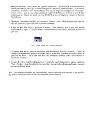 4. Opte por armazenar a macro numa das seguintes alternativas: This Workbook, New Workbook ou
Personal Workbook, sendo que cada uma corresponde a macros de âmbito diferente. Assim deverão
armazenar a macro na opção ThisWorkBook para que ela esteja activa sempre que o documento
estiver aberto, e para que ela esteja armazenada no próprio ficheiro não correndo o risco de ficar
armazenada nas Macros do Excel. (na rede do ISCTE é impossível gravar a macro no Personal
WorkBook.)
5. No campo Description, introduza um comentário à função – este poderá ser importante para que
não seja esquecido o respectivo objectivo e funcionalidade.
6. Clique em OK para iniciar a gravação da macro – neste momento será exibida uma toolbar
semelhante à da figura 2, e o ícone do rato será transformado numa cassete, indicando o estado de
gravação.
Fig.2 – Toolbar exibida para a gravação de macros.
7. Na toolbar Stop Record, existem dois botões: Stop Recording e Relative Reference – O botão de
Stop Recording termina a gravação da macro, o botão de Relative Reference selecciona o modo de
gravação da macro – se é feito com base em referências relativas (botão seleccionado) ou
referências absolutas.
8. No caso da toolbar Stop Record desaparecer, poderá voltar a exibi-la fazendo no menu a sequência:
View / Toolbars / Stop Record (seleccione a toolbar). Caso a toolbar não apareça listada a gravação
de macros não está activa.
Nota: Tome atenção aos passos que dá quando está a gravar pois tudo será registado, o que significa
que quando for executar a macro, esses procedimentos serão efectuados.
 