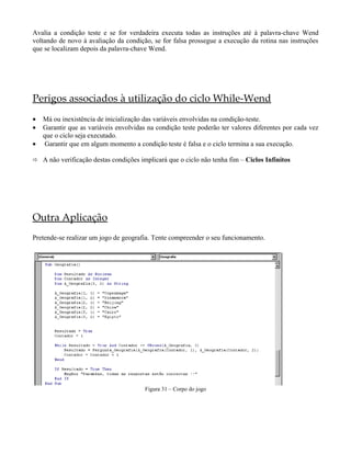 Avalia a condição teste e se for verdadeira executa todas as instruções até à palavra-chave Wend
voltando de novo à avaliação da condição, se for falsa prossegue a execução da rotina nas instruções
que se localizam depois da palavra-chave Wend.
Perigos associados à utilização do ciclo While-Wend
• Má ou inexistência de inicialização das variáveis envolvidas na condição-teste.
• Garantir que as variáveis envolvidas na condição teste poderão ter valores diferentes por cada vez
que o ciclo seja executado.
• Garantir que em algum momento a condição teste é falsa e o ciclo termina a sua execução.
 A não verificação destas condições implicará que o ciclo não tenha fim – Ciclos Infinitos
Outra Aplicação
Pretende-se realizar um jogo de geografia. Tente compreender o seu funcionamento.
Figura 31 – Corpo do jogo
 