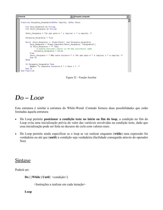 Figura 32 – Função Auxiliar
DO – LOOP
Esta estrutura é similar à estrutura do While-Wend. Contudo fornece duas possibilidades que estão
limitadas àquela estrutura:
• Do Loop permite posicionar a condição teste no inicio ou fim do loop, a condição no fim do
Loop evita uma inicialização prévia do valor das variáveis envolvidas na condição teste, dado que
essa inicialização pode ser feita no decurso do ciclo com valores reais.
• Do Loop permite ainda especificar se o loop se vai realizar enquanto (while) uma expressão for
verdadeira ou até que (until) a condição seja verdadeira (facilidade conseguida através do operador
Not)
Sintaxe
Poderá ser:
Do [{While | Until} <condição>]
<Instruções a realizar em cada iteração>
Loop
 