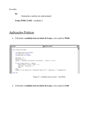 Ou então:
Do
<Instruções a realizar em cada iteração>
Loop[{While | Until} <condição>]
Aplicações Práticas
♦ Utilizando a condição teste no inicio do Loop e com a palavra While
Figura 33 – Condição teste no inicio – com While
♦ Utilizando a condição teste no inicio do Loop e com a palavra Until
 