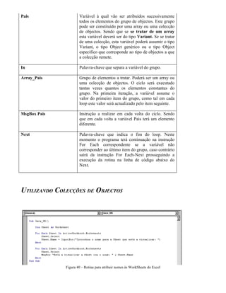 Pais Variável à qual vão ser atribuídos sucessivamente
todos os elementos do grupo de objectos. Este grupo
pode ser constituído por uma array ou uma colecção
de objectos. Sendo que se se tratar de um array
esta variável deverá ser do tipo Variant. Se se tratar
de uma colecção, esta variável poderá assumir o tipo
Variant, o tipo Object genérico ou o tipo Object
especifico que corresponde ao tipo de objectos a que
a colecção remete.
In Palavra-chave que separa a variável do grupo.
Array_Pais Grupo de elementos a tratar. Poderá ser um array ou
uma colecção de objectos. O ciclo será executado
tantas vezes quantos os elementos constantes do
grupo. Na primeira iteração, a variável assume o
valor do primeiro item do grupo, como tal em cada
loop este valor será actualizado pelo item seguinte.
MsgBox Pais Instrução a realizar em cada volta do ciclo. Sendo
que em cada volta a variável Pais terá um elemento
diferente.
Next Palavra-chave que indica o fim do loop. Neste
momento o programa terá continuação na instrução
For Each correspondente se a variável não
corresponder ao último item do grupo, caso contrário
sairá da instrução For Each-Next prosseguindo a
execução da rotina na linha de código abaixo do
Next.
UTILIZANDO COLECÇÕES DE OBJECTOS
Figura 40 – Rotina para atribuir nomes às WorkSheets do Excel
 