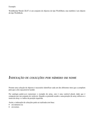 Exemplo:
WorkBooks(“Book1.XLS”) é um conjunto de objectos do tipo WorkSheet, mas também é um objecto
do tipo WorkBook.
INDEXAÇÃO DE COLECÇÕES POR NÚMERO OU NOME
Perante uma colecção de objectos é necessário identificar cada um dos diferentes itens que a compõem
para que a eles seja possível aceder.
Por analogia poder-se-á mencionar o exemplo do array, este é uma variável plural, dado que é
composto por um conjunto de variáveis. Quando se pretende aceder a uma posição do array utiliza-se o
nome do array e o índice da posição requerida.
Assim, a indexação de colecções pode ser realizada com base:
• em números ou
• em nomes.
 