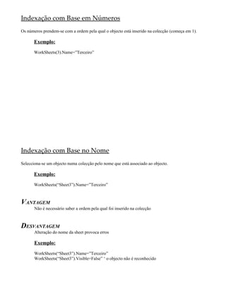 Indexação com Base em Números
Os números prendem-se com a ordem pela qual o objecto está inserido na colecção (começa em 1).
Exemplo:
WorkSheets(3).Name=”Terceiro”
Indexação com Base no Nome
Selecciona-se um objecto numa colecção pelo nome que está associado ao objecto.
Exemplo:
WorkSheets(“Sheet3”).Name=”Terceiro”
VANTAGEM
Não é necessário saber a ordem pela qual foi inserido na colecção
DESVANTAGEM
Alteração do nome da sheet provoca erros
Exemplo:
WorkSheets(“Sheet3”).Name=”Terceiro”
WorkSheets(“Sheet3”).Visible=False” ‘ o objecto não é reconhecido
 