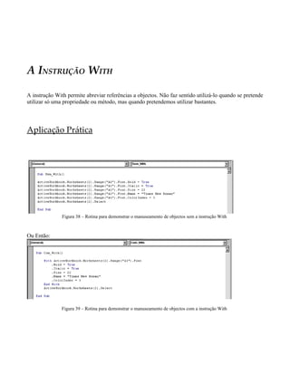 A INSTRUÇÃO WITH
A instrução With permite abreviar referências a objectos. Não faz sentido utilizá-lo quando se pretende
utilizar só uma propriedade ou método, mas quando pretendemos utilizar bastantes.
Aplicação Prática
Figura 38 – Rotina para demonstrar o manuseamento de objectos sem a instrução With
Ou Então:
Figura 39 – Rotina para demonstrar o manuseamento de objectos com a instrução With
 