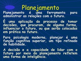 Planejamento
Planejamento é uma ferramenta para
administrar as relações com o futuro.
É uma aplicação do processo de tomar
decisões, que procuram, de alguma forma,
influenciar o futuro, ou que serão colocadas
em prática no futuro.
Para psicologia moderna, planejar é uma
função cognitiva superior, um tipo refinado
de habilidade.
A decisão e a capacidade de lidar com o
futuro por meio do planejamento refletem
uma forma de inteligência.
 